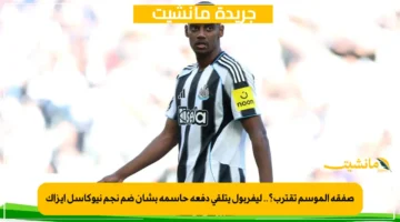 صفقة الموسم تقترب؟.. ليفربول يتلقى دفعة حاسمة بشأن ضم نجم نيوكاسل إيزاك 1